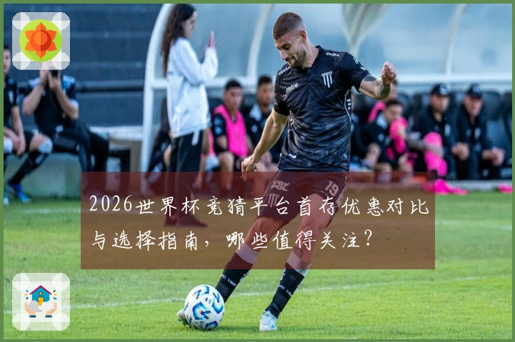 2026世界杯竞猜平台首存优惠对比与选择指南，哪些值得关注？