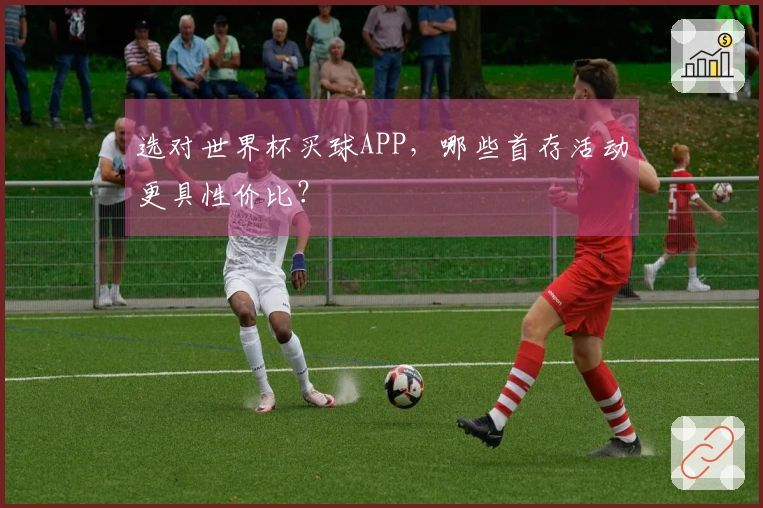 选对世界杯买球APP，哪些首存活动更具性价比？