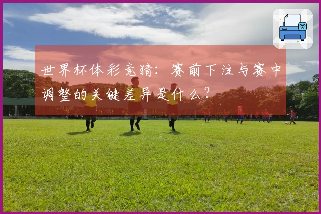 世界杯体彩竞猜:赛前下注与赛中调整的关键差异是什么?